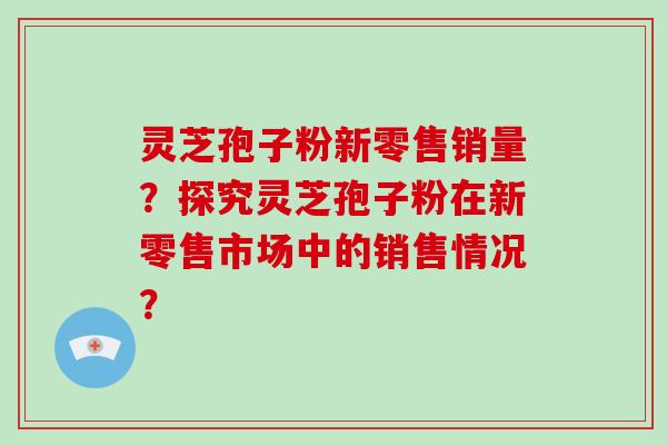 灵芝孢子粉新零售销量？探究灵芝孢子粉在新零售市场中的销售情况？