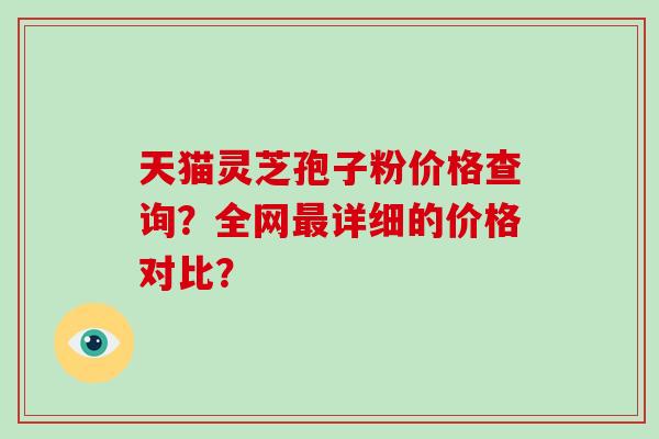 天猫灵芝孢子粉价格查询？全网最详细的价格对比？