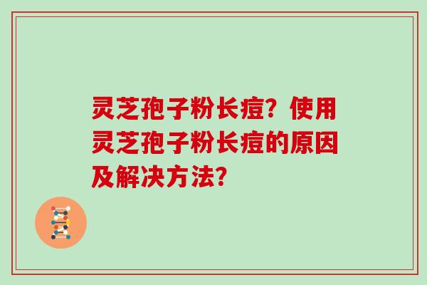 灵芝孢子粉长痘？使用灵芝孢子粉长痘的原因及解决方法？
