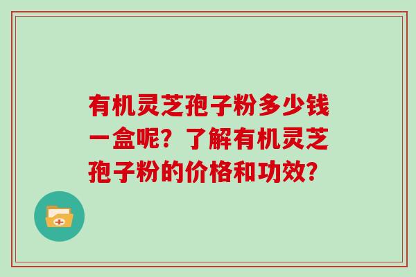 有机灵芝孢子粉多少钱一盒呢？了解有机灵芝孢子粉的价格和功效？