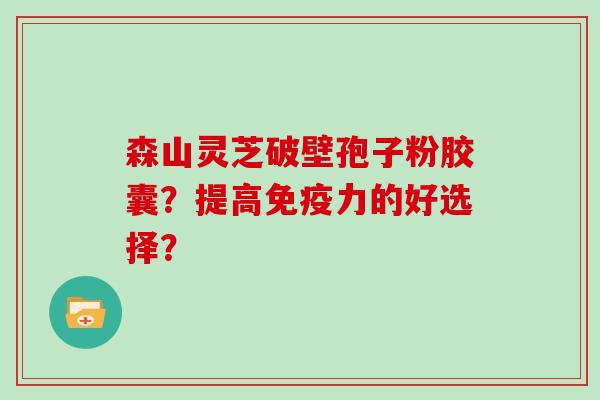 森山灵芝破壁孢子粉胶囊？提高免疫力的好选择？