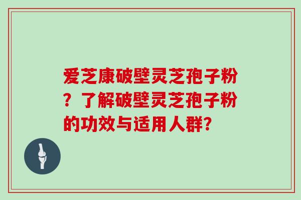 爱芝康破壁灵芝孢子粉？了解破壁灵芝孢子粉的功效与适用人群？