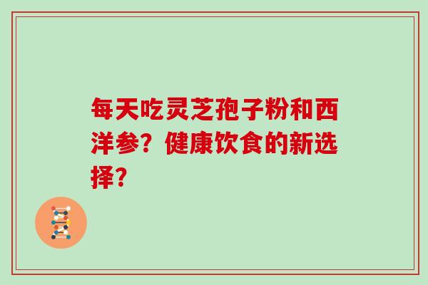 每天吃灵芝孢子粉和西洋参？健康饮食的新选择？