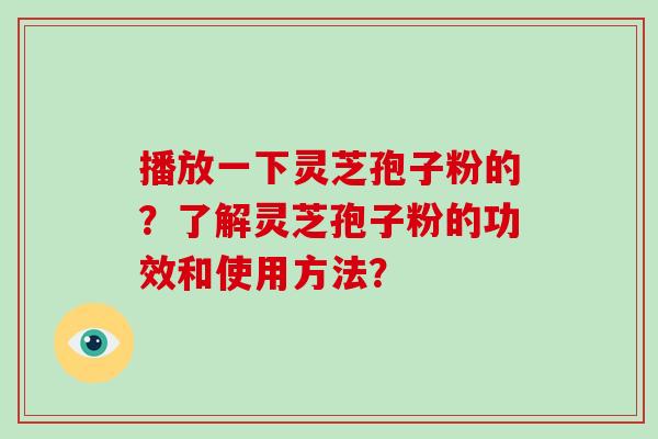 播放一下灵芝孢子粉的？了解灵芝孢子粉的功效和使用方法？