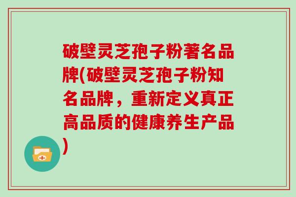 破壁灵芝孢子粉著名品牌(破壁灵芝孢子粉知名品牌，重新定义真正高品质的健康养生产品)