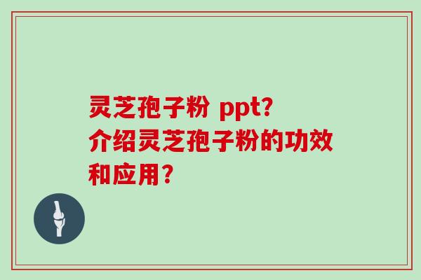 灵芝孢子粉 ppt？介绍灵芝孢子粉的功效和应用？