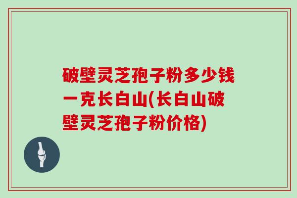 破壁灵芝孢子粉多少钱一克长白山(长白山破壁灵芝孢子粉价格)
