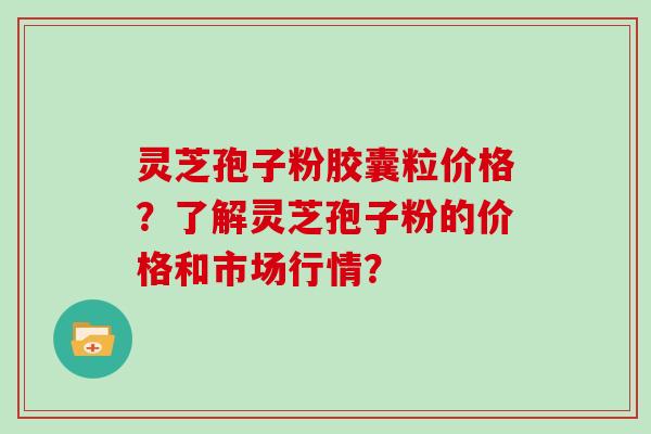 灵芝孢子粉胶囊粒价格？了解灵芝孢子粉的价格和市场行情？