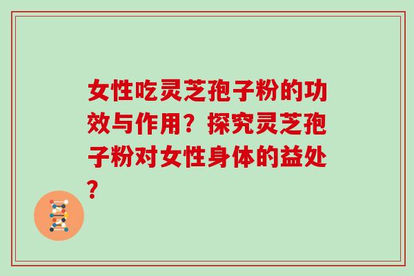 女性吃灵芝孢子粉的功效与作用？探究灵芝孢子粉对女性身体的益处？