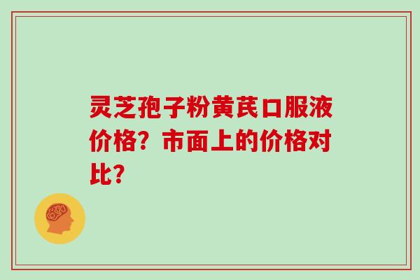 灵芝孢子粉黄芪口服液价格？市面上的价格对比？