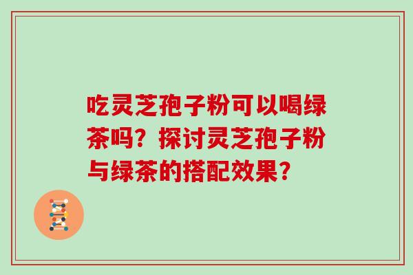 吃灵芝孢子粉可以喝绿茶吗？探讨灵芝孢子粉与绿茶的搭配效果？