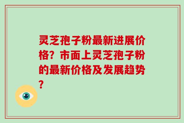 灵芝孢子粉最新进展价格？市面上灵芝孢子粉的最新价格及发展趋势？