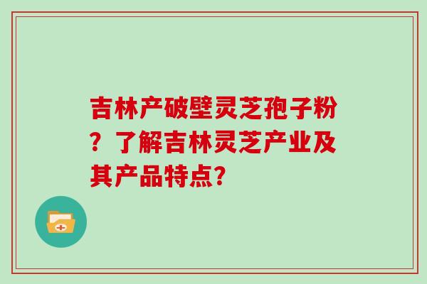 吉林产破壁灵芝孢子粉？了解吉林灵芝产业及其产品特点？
