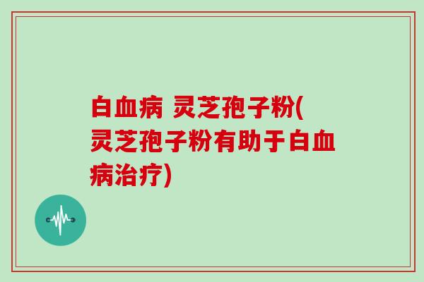 白血病 灵芝孢子粉(灵芝孢子粉有助于白血病治疗)