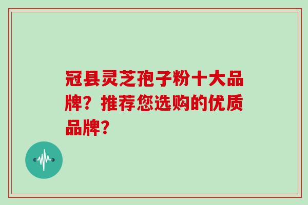 冠县灵芝孢子粉十大品牌？推荐您选购的优质品牌？
