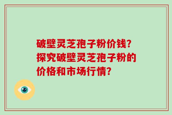 破壁灵芝孢子粉价钱？探究破壁灵芝孢子粉的价格和市场行情？