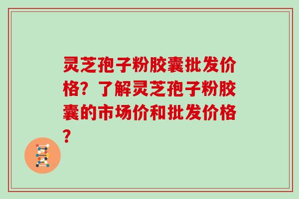 灵芝孢子粉胶囊批发价格？了解灵芝孢子粉胶囊的市场价和批发价格？