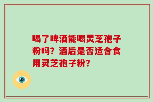 喝了啤酒能喝灵芝孢子粉吗？酒后是否适合食用灵芝孢子粉？