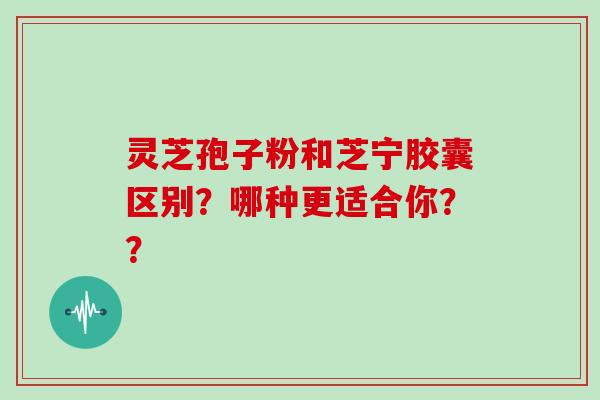 灵芝孢子粉和芝宁胶囊区别？哪种更适合你？？