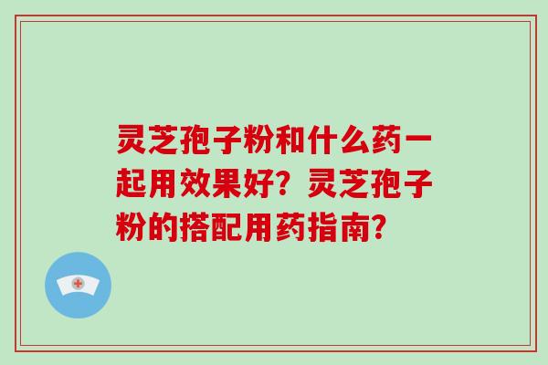 灵芝孢子粉和什么药一起用效果好？灵芝孢子粉的搭配用药指南？