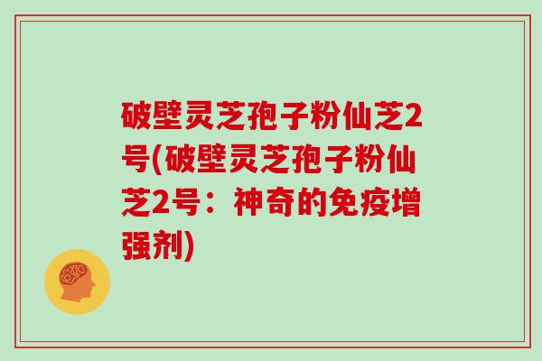 破壁灵芝孢子粉仙芝2号(破壁灵芝孢子粉仙芝2号：神奇的免疫增强剂)