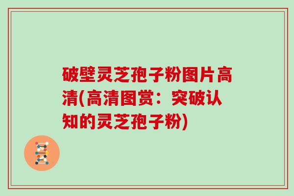 破壁灵芝孢子粉图片高清(高清图赏：突破认知的灵芝孢子粉)