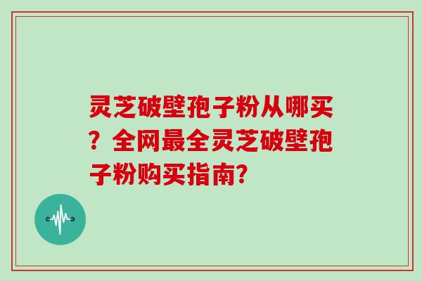灵芝破壁孢子粉从哪买？全网最全灵芝破壁孢子粉购买指南？