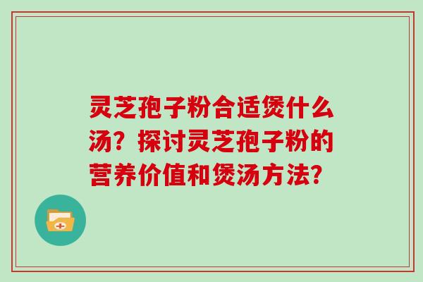 灵芝孢子粉合适煲什么汤？探讨灵芝孢子粉的营养价值和煲汤方法？