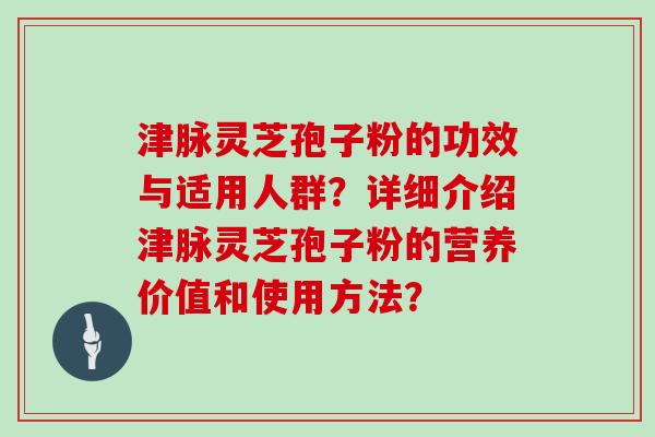 津脉灵芝孢子粉的功效与适用人群？详细介绍津脉灵芝孢子粉的营养价值和使用方法？