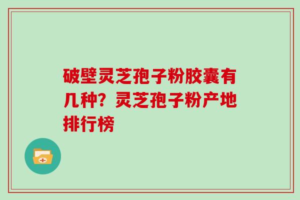 破壁灵芝孢子粉胶囊有几种？灵芝孢子粉产地排行榜