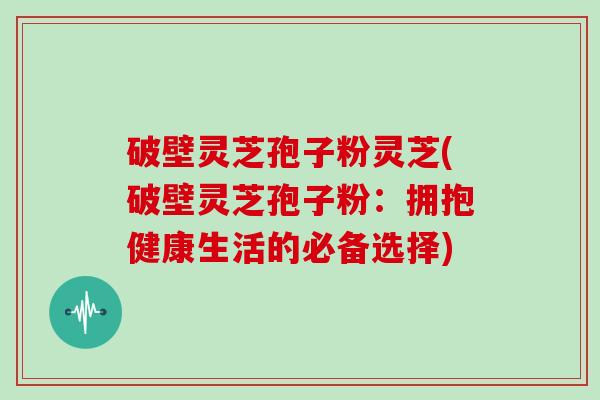 破壁灵芝孢子粉灵芝(破壁灵芝孢子粉：拥抱健康生活的必备选择)