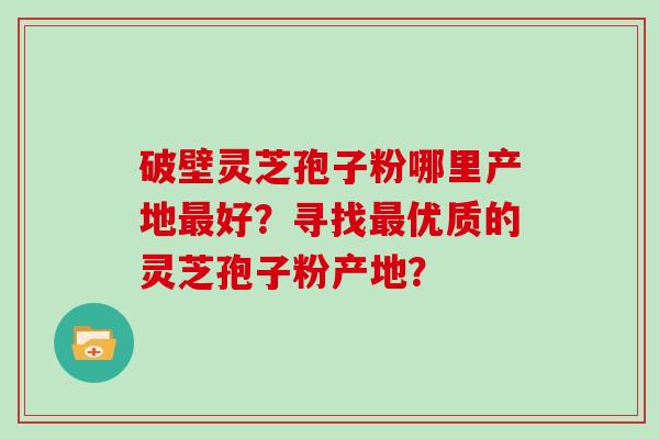 破壁灵芝孢子粉哪里产地最好？寻找最优质的灵芝孢子粉产地？