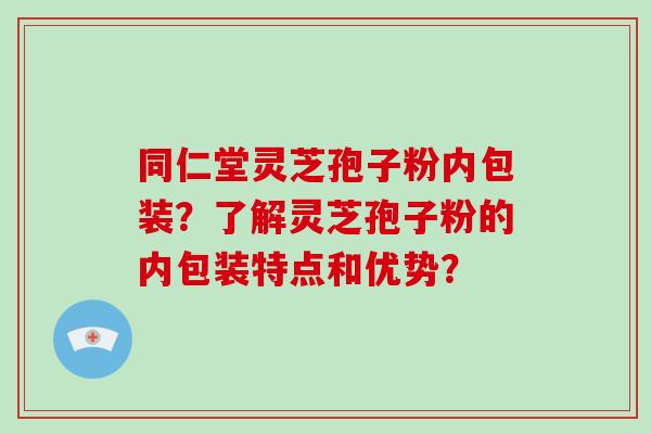 同仁堂灵芝孢子粉内包装？了解灵芝孢子粉的内包装特点和优势？