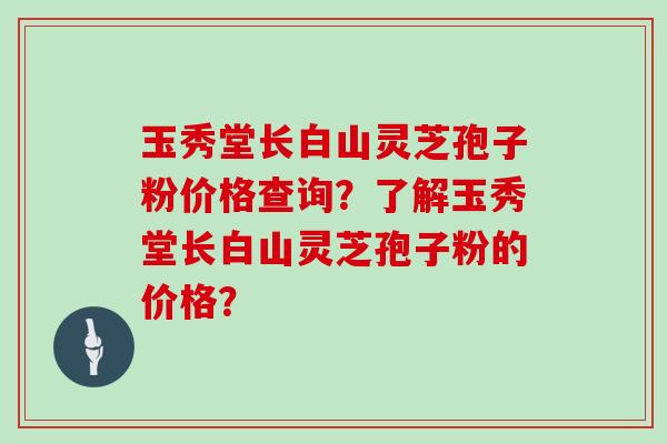 玉秀堂长白山灵芝孢子粉价格查询?了解玉秀堂长白山灵芝孢子粉的价格?-第1张图片-灵芝大师 玉秀堂长白山灵芝孢子粉价格查询?了解玉秀堂长白山灵芝孢子粉的价格?-第1张图片-灵芝大师