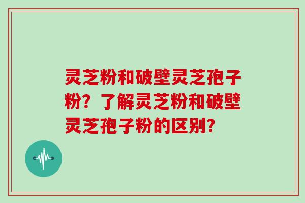 灵芝粉和破壁灵芝孢子粉？了解灵芝粉和破壁灵芝孢子粉的区别？-第1张图片-灵芝大师