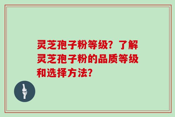 灵芝孢子粉等级？了解灵芝孢子粉的品质等级和选择方法？