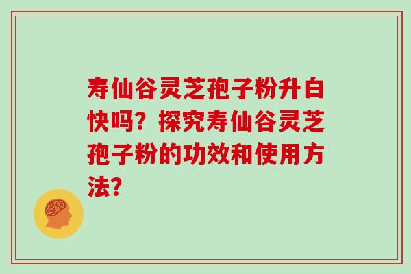 寿仙谷灵芝孢子粉升白快吗？探究寿仙谷灵芝孢子粉的功效和使用方法？