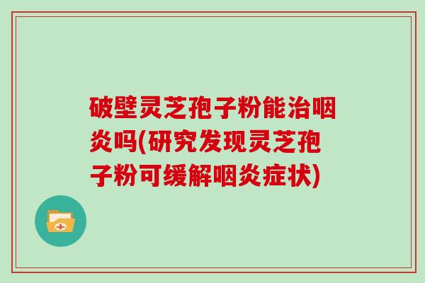 破壁灵芝孢子粉能治咽炎吗(研究发现灵芝孢子粉可缓解咽炎症状)