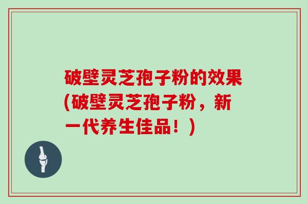 破壁灵芝孢子粉的效果(破壁灵芝孢子粉，新一代养生佳品！)