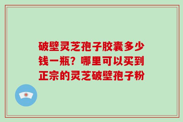 破壁灵芝孢子胶囊多少钱一瓶？哪里可以买到正宗的灵芝破壁孢子粉