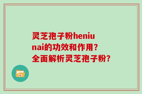灵芝孢子粉heniunai的功效和作用？全面解析灵芝孢子粉？