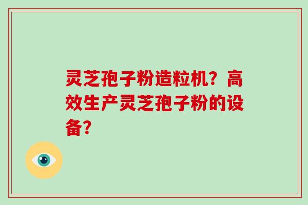 灵芝孢子粉造粒机？高效生产灵芝孢子粉的设备？