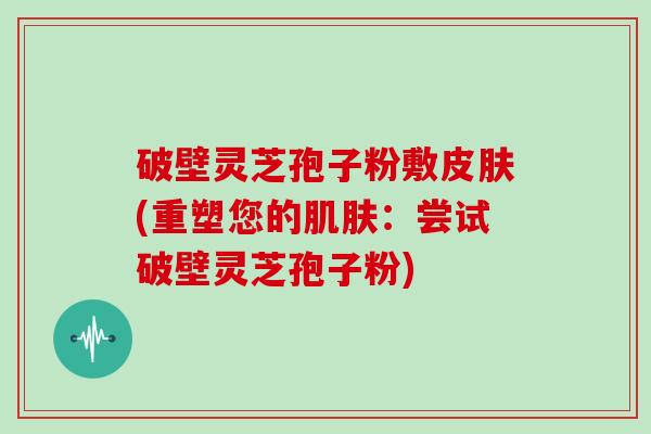 破壁灵芝孢子粉敷皮肤(重塑您的肌肤：尝试破壁灵芝孢子粉)