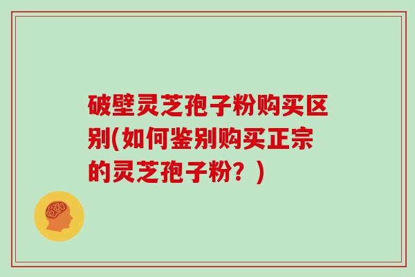 破壁灵芝孢子粉购买区别(如何鉴别购买正宗的灵芝孢子粉？)