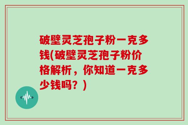 破壁灵芝孢子粉一克多钱(破壁灵芝孢子粉价格解析，你知道一克多少钱吗？)