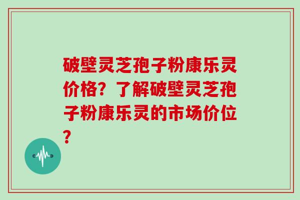 破壁灵芝孢子粉康乐灵价格？了解破壁灵芝孢子粉康乐灵的市场价位？