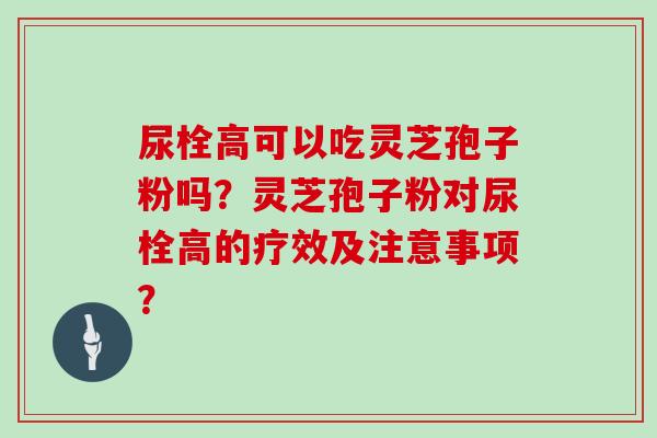 尿栓高可以吃灵芝孢子粉吗？灵芝孢子粉对尿栓高的疗效及注意事项？