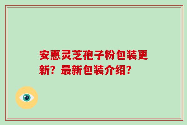 安惠灵芝孢子粉包装更新？最新包装介绍？