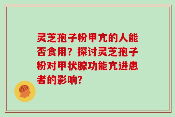 灵芝孢子粉甲亢的人能否食用？探讨灵芝孢子粉对甲状腺功能亢进患者的影响？