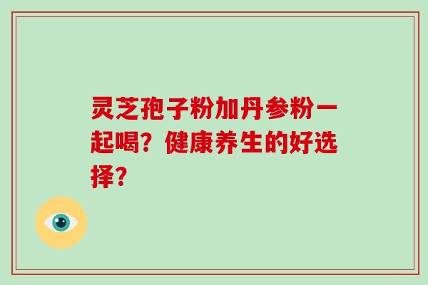 灵芝孢子粉加丹参粉一起喝？健康养生的好选择？